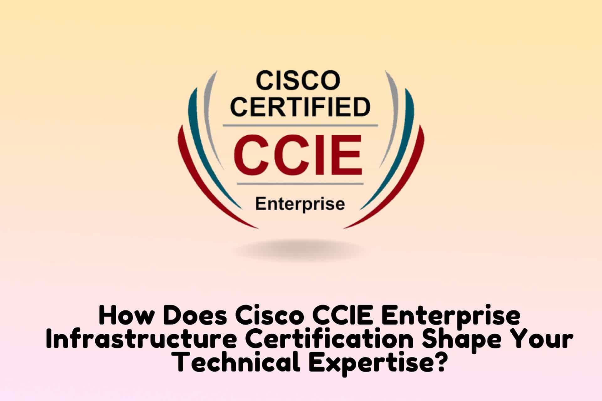 How Does Cisco CCIE Enterprise Infrastructure Certification Shape Your Technical Expertise